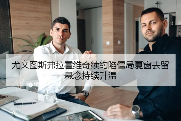 尤文图斯弗拉霍维奇续约陷僵局夏窗去留悬念持续升温
