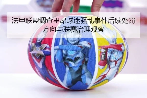 法甲联盟调查里昂球迷骚乱事件后续处罚方向与联赛治理观察
