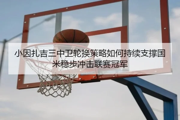 小因扎吉三中卫轮换策略如何持续支撑国米稳步冲击联赛冠军