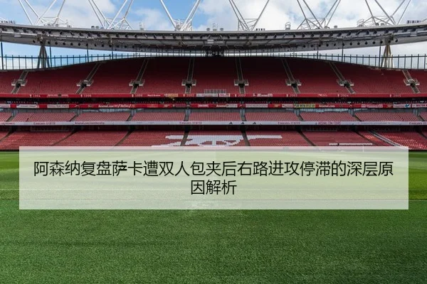 阿森纳复盘萨卡遭双人包夹后右路进攻停滞的深层原因解析