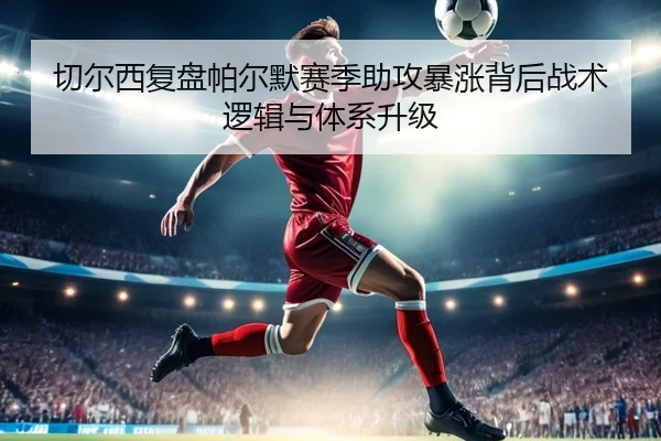切尔西复盘帕尔默赛季助攻暴涨背后战术逻辑与体系升级